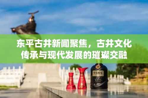 东平古井新闻聚焦,古井文化传承与现代发展的璀璨交融