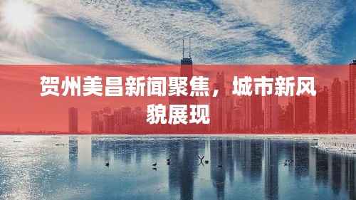 贺州美昌新闻聚焦,城市新风貌展现