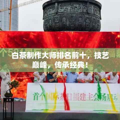 白茶制作大师排名前十,技艺巅峰,传承经典!