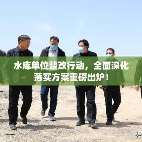 水库单位整改行动,全面深化落实方案重磅出炉!